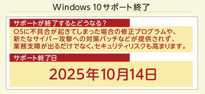 Windows 10 サポート終了 サポートが終了するとどうなる？ OSに不具合が起きてしまった場合の修正プログラムや、新たなサイバー攻撃への対策パッチなどが提供されず、業務支障が出るだけでなく、セキュリティリスクも高まります。 サポート終了日 2025年10月14日