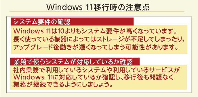 Windows 11移行時の注意点 システム要件の確認 Windows 11は10よりもシステム要件が高くなっています。長く使っている機器によってはストレージが不足してしまったり、アップグレード後動きが遅くなってしまう可能性があります。 業務で使うシステムが対応しているか確認 社内業務で利用しているシステムや利用しているサービスがWindows 11に対応しているか確認し、移行後も問題なく業務が継続できるようにしましょう。