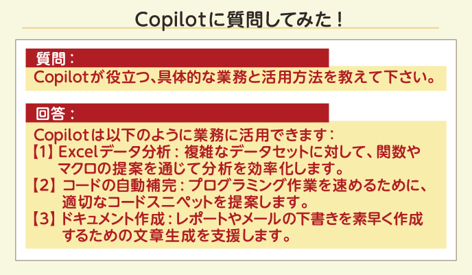 Copilotに質問してみた！ 質問： Copilotが役立つ、具体的な業務と活用方法を教えて下さい。 回答: Copilotは以下のように業務に活用できます：【1】Excelデータ分析:複雑なデータセットに対して、関数やマクロの提案を通じて分析を効率化します。【2】コードの自動補完:プログラミング作業を速めるために、適切なコードスニペットを提案します。【3】ドキュメント作成:レポートやメールの下書きを素早く作成するための文章生成を支援します。