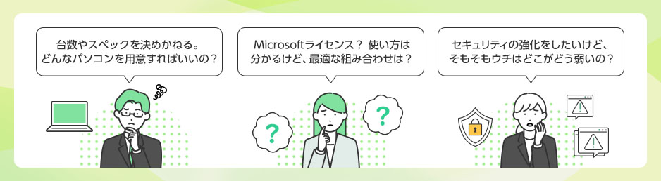台数やスペックを決めかねる。どんなパソコンを用意すればいいの？ Microsoftライセンス？ 使い方は分かるけど、最適な組み合わせは？ セキュリティの強化をしたいけど、そもそもウチはどこがどう弱いの？