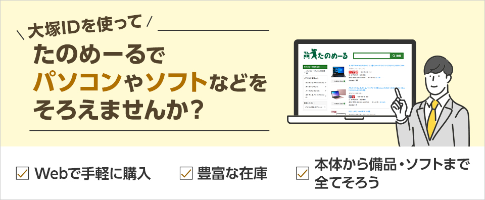 大塚IDを使ってたのめーるでパソコンやソフトなどをそろえませんか？ たのめーるのパソコンがお客様に選ばれる理由が3つあります。 「Webで手軽に購入」「豊富な在庫」「本体から備品・ソフトまで全てそろう」